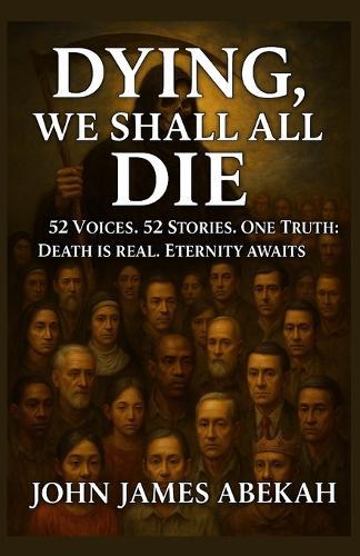 Dying, We Shall All Die: 52 Voices. 52 Stories. One Truth: Death Is Real, Eternity Awaits