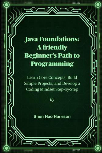 Java Foundations: A friendly Beginner's Path to Programming: Learn Core Concepts, Build Simple Projects, and Develop a Coding Mindset Step-by-Step