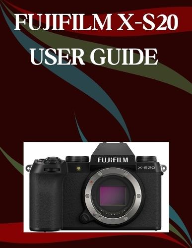 Fujifilm X-S20 User Guide: A Step-by-Step Manual for Beginners and Seniors Covering Essential Camera Features, Creative Techniques, Tips, Tricks and Effortless Videography Skills