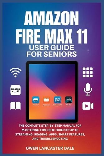 Amazon Fire Max 11 User Guide for Seniors: The Complete Step-by-Step Manual for Mastering Fire OS 8: From Setup to Streaming, Reading, Apps, Smart Features, and Troubleshooting