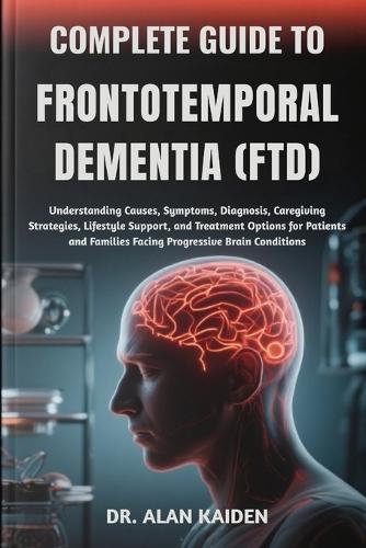 Complete Guide to Frontotemporal Dementia (Ftd): Understanding Causes, Symptoms, Diagnosis, Caregiving Strategies, Lifestyle Support, and Treatment Options for Patients and Families Facing Progressive Brain Conditions