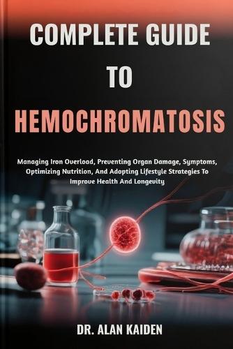 Complete Guide to Hemochromatosis: Managing Iron Overload, Preventing Organ Damage, Symptoms, Optimizing Nutrition, And Adopting Lifestyle Strategies To Improve Health And Longevity