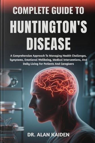 Complete Guide to Huntington's Disease: A Comprehensive Approach To Managing Health Challenges, Symptoms, Emotional Wellbeing, Medical Interventions, And Daily Living For Patients And Caregivers