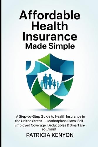 Affordable Health Insurance Made Simple: A Step-by-Step Guide to Health Insurance in the United States - Marketplace Plans, Self-Employed Coverage, Deductibles & Smart Enrollment