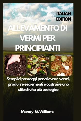 Allevamento Di Vermi Per Principianti: Semplici passaggi per allevare vermi, produrre escrementi e costruire uno stile di vita più ecologico
