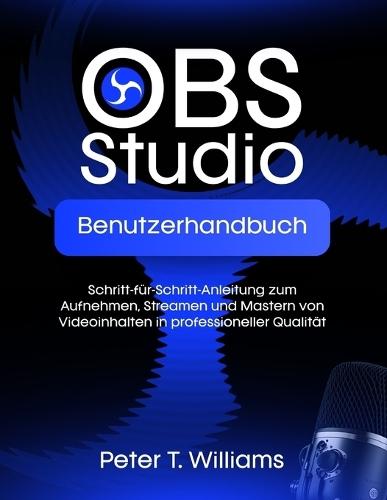 Obs Studio Benutzerhandbuch: Schritt-für-Schritt-Anleitung zum Aufnehmen, Streamen und Mastern von Videoinhalten in professioneller Qualität
