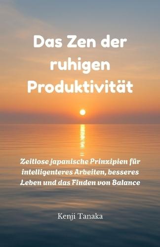 Das Zen der ruhigen Produktivität: Zeitlose japanische Prinzipien für intelligenteres Arbeiten, besseres Leben und das Finden von Balance