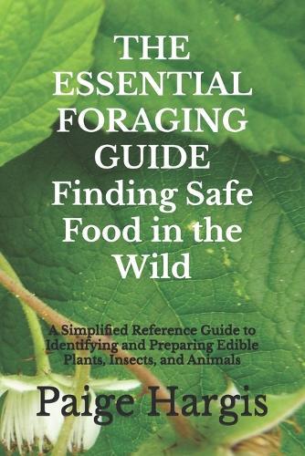 THE ESSENTIAL FORAGING GUIDE Finding Safe Food in the Wild: A Simplified Reference Guide to Identifying and Preparing Edible Plants, Insects, and Animals