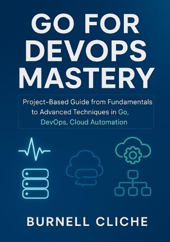 Go for DevOps Mastery: Project-Based Guide from Fundamentals to Advanced Techniques in Go, DevOps, Cloud Automation