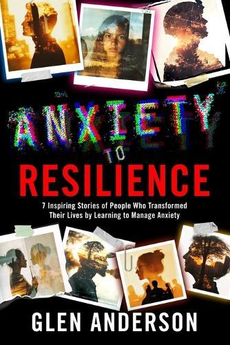 From Anxiety to Resiliance: 7 Inspiring Stories of People Who Transformed Their Lives by Learning to Manage Anxiety