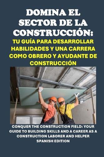 Domina el Sector de la Construcción: Tu Guía para Desarrollar Habilidades y una Carrera como Obrero y Ayudante de Construcción: Conquer the Construction Field: Your Guide to Building Skills and a Career as a Construction Laborer and Helper