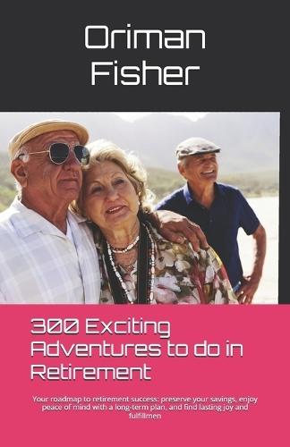 300 Exciting Adventures To Do In Retirement: Your roadmap to retirement success: preserve your savings, enjoy peace of mind with a long-term plan, and find lasting joy and fulfillmen
