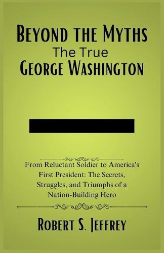 Beyond the Myths The True George Washington: From Reluctant Soldier to America's First President: The Secrets, Struggles, and Triumphs of a Nation-Building Hero