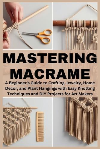 Mastering Macrame: A Beginner's Guide to Crafting Jewelry, Home Decor, and Plant Hangings with Easy Knotting Techniques and DIY Projects for Art Makers