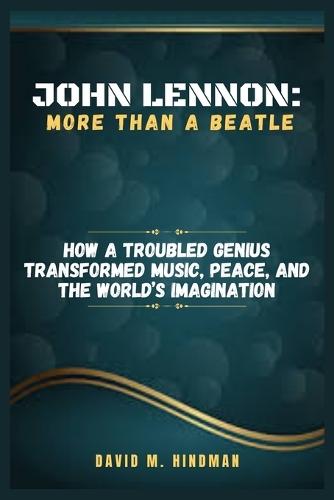 John Lennon: More Than a Beatle: How a Troubled Genius Transformed Music, Peace, and the World's Imagination