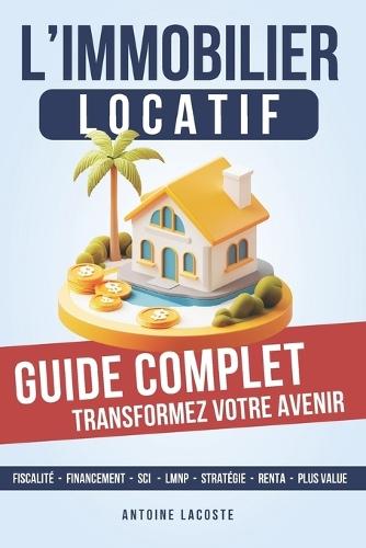 L'investissement locatif, le guide complet pour passer à l'action: Les Étapes Clés pour Atteindre l'Indépendance Financière grâce à l'Immobilier