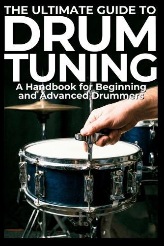 The Ultimate Guide to Drum Tuning: A Handbook for Beginning and Advanced Drummers: The Ultimate Guide to Drum Tuning: Master Your Sound with Step-by-Step Techniques for Beginners and Pros
