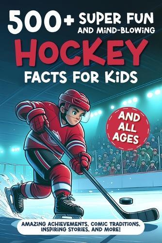 500+ Super Fun and Mind-blowing Hockey Facts for Kids: Amazing Achievements, Comic Traditions, Inspiring Stories, and More!: A Great Gift for Any Ice Hockey Fan, Boy or Girl, Young or Old!