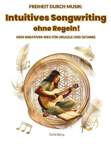 Intuitives Songwriting ohne Regeln!: Freiheit durch Musik: Dein kreativer Weg für Ukulele und Gitarre.