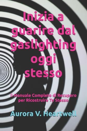 Inizia a guarire dal gaslighting oggi stesso: Il Manuale Completo di Recupero per Ricostruire Te Stesso