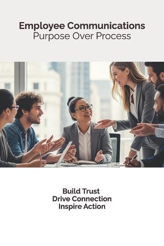 Employee Communications: Purpose Over Process: Build trust, drive connection, inspire action