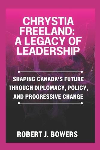 Chrystia Freeland: A Legacy of Leadership: Shaping Canada's Future Through Diplomacy, Policy, and Progressive Change