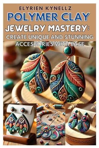 Polymer Clay Jewelry Mastery: Create Unique and Stunning Accessories with Ease: A Beginner-To-Expert Guide with Five Inspiring Projects to Craft Beautiful Polymer Clay Jewelry