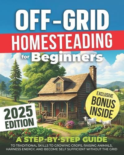 Off-Grid Homesteading for Beginners: A Step-by-Step Guide to Traditional Skills to Growing Crops, Raising Animals, Harness Energy, and Become Self Sufficient Without the Grid