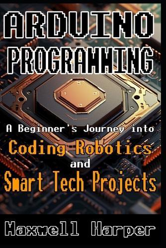 Arduino Programming A Beginner's Journey into Coding, Robotics, and Smart Tech Projects