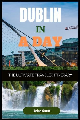 DUBLIN IN A DAY The Ultimate Traveler Itinerary: The Ultimate Traveler Itinerary