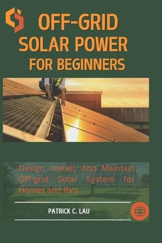 Off-Grid Solar Power For Beginners: Design, Install, And Maintain Off-Grid Solar Systems For Homes And Rvs