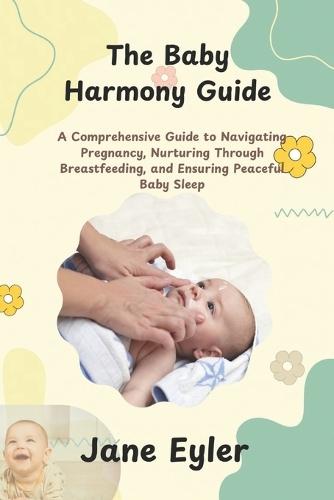 The Baby Harmony Guide: A Comprehensive Guide to Navigating Pregnancy, Nurturing Through Breastfeeding, and Ensuring Peaceful Baby Sleep