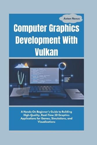 Computer Graphics Development With Vulkan: A Hands-On Beginner's Guide to Building High-Quality, Real-Time 3D Graphics Applications for Games, Simulations, and Visualizations