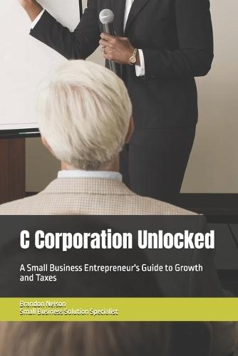 C Corporation Unlocked: A Small Business Entrepreneur's Guide to Growth and Taxes