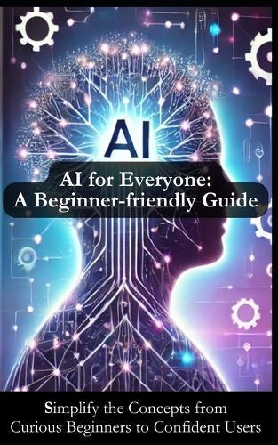 AI for Everyone: A Beginner-friendly Guide for Understanding Artificial Intelligence: Simplify AI Concepts to Inspire Your Journey from Curious Beginner to Confident User