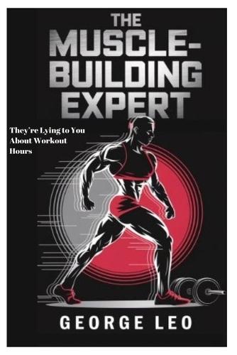 The Muscle-Building Expert: They're Lying to You About Workout Hours: The Science, Myths, and Surprising Secrets behind Transforming Your Body with Minimal Effort and Mastering Your Health