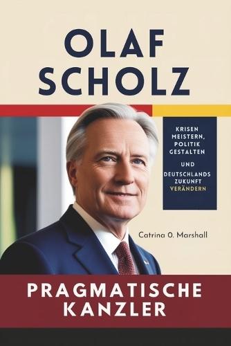 Olaf Scholz Der Pragmatische Kanzler: Krisen meistern, Politik gestalten und Deutschlands Zukunft verändern