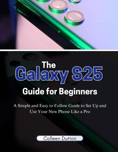 The Galaxy S25 Guide for Beginners: A Simple and Easy to Follow Direction to Set Up and Use Your New Phone Like a Pro