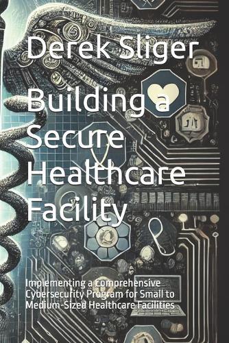 Building a Secure Healthcare Facility: Implementing a Comprehensive Cybersecurity Program for Small to Medium-Sized Healthcare Facilities