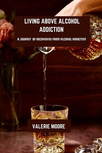 Living Above Alcohol Addiction: A Journey Of Recovery From Alcohol Addiction