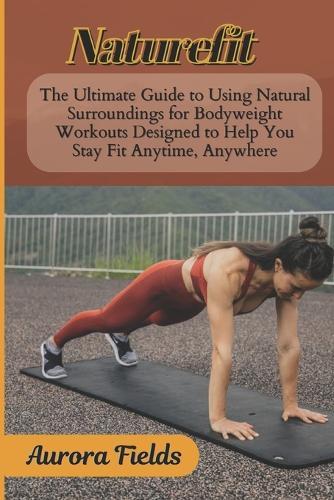 Naturefit: The Ultimate Guide to Using Natural Surroundings for Bodyweight Workouts Designed to Help You Stay Fit Anytime, Anywhere