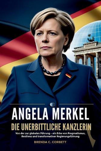 Angela Merkel Die Unerbittliche Kanzlerin: Von der zur globalen Führung - ein Erbe von Pragmatismus, Resilienz und transformativer Regierungsführung