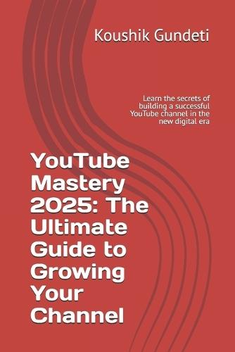 YouTube Mastery 2025: The Ultimate Guide to Growing Your Channel: Learn the secrets of building a successful YouTube channel in the new digital era