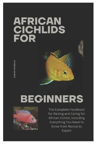 African Cichlids for Beginners: The Complete Handbook for Raising and Caring for African Cichlid, Including Everything You Need to Know from Novice to Expert