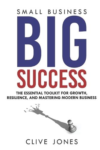 Small Business, Big Success: The Essential Toolkit for Growth, Resilience, and Mastering Modern Business