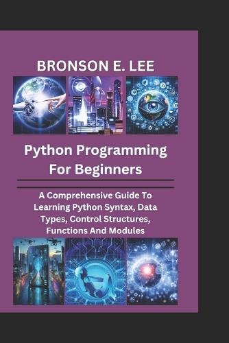 Python Programming for Beginners: A Comprehensive Guide To Learning Python Syntax, Data Types, Control Structures, Functions And Modules