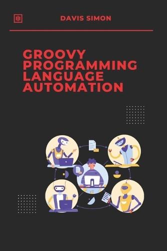 Groovy Programming Language for Automation: Unlock the full potential of Groovy to streamline workflows, simplify coding