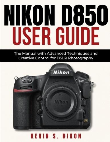 Nikon D850 User Guide: The Manual with Advanced Techniques and Creative Control for DSLR Photography