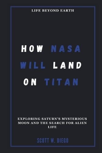 How NASA Will Land on Titan: Life Beyond Earth: Exploring Saturn's Mysterious Moon and the Search for Alien Life