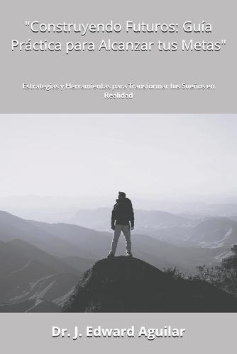 ""Construyendo Futuros: Guía Práctica para Alcanzar tus Metas"" Estrategias y Herramientas para Transformar tus Sueños en Realidad